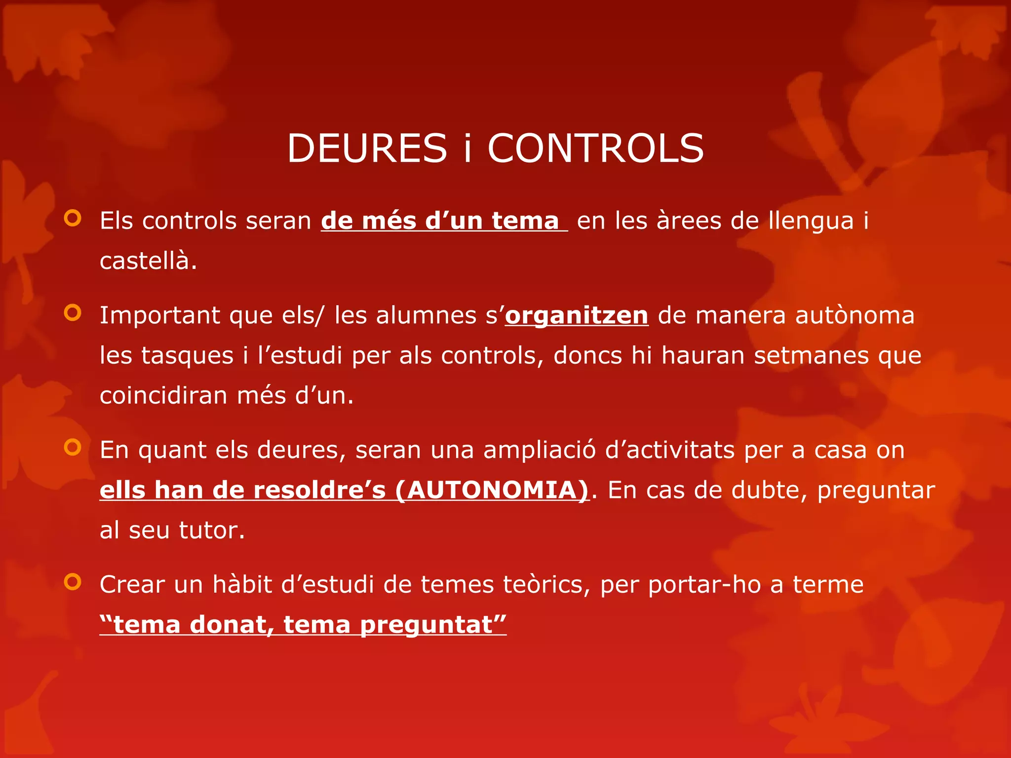 DEURES i CONTROLS
 Els controls seran de més d’un tema en les àrees de llengua i
castellà.
 Important que els/ les alumnes s’organitzen de manera autònoma
les tasques i l’estudi per als controls, doncs hi hauran setmanes que
coincidiran més d’un.
 En quant els deures, seran una ampliació d’activitats per a casa on
ells han de resoldre’s (AUTONOMIA). En cas de dubte, preguntar
al seu tutor.
 Crear un hàbit d’estudi de temes teòrics, per portar-ho a terme
“tema donat, tema preguntat”
 