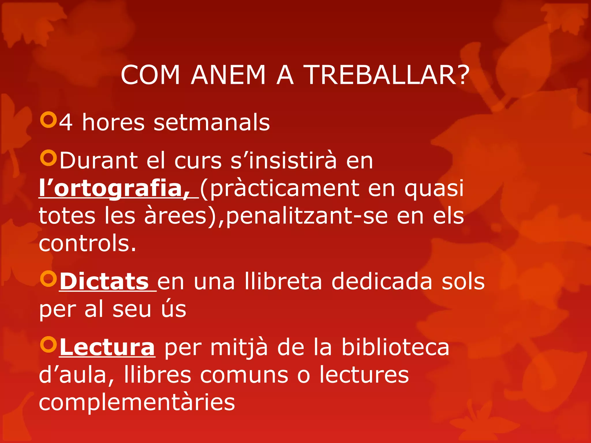 COM ANEM A TREBALLAR?
4 hores setmanals
Durant el curs s’insistirà en
l’ortografia, (pràcticament en quasi
totes les àrees),penalitzant-se en els
controls.
Dictats en una llibreta dedicada sols
per al seu ús
Lectura per mitjà de la biblioteca
d’aula, llibres comuns o lectures
complementàries
 
