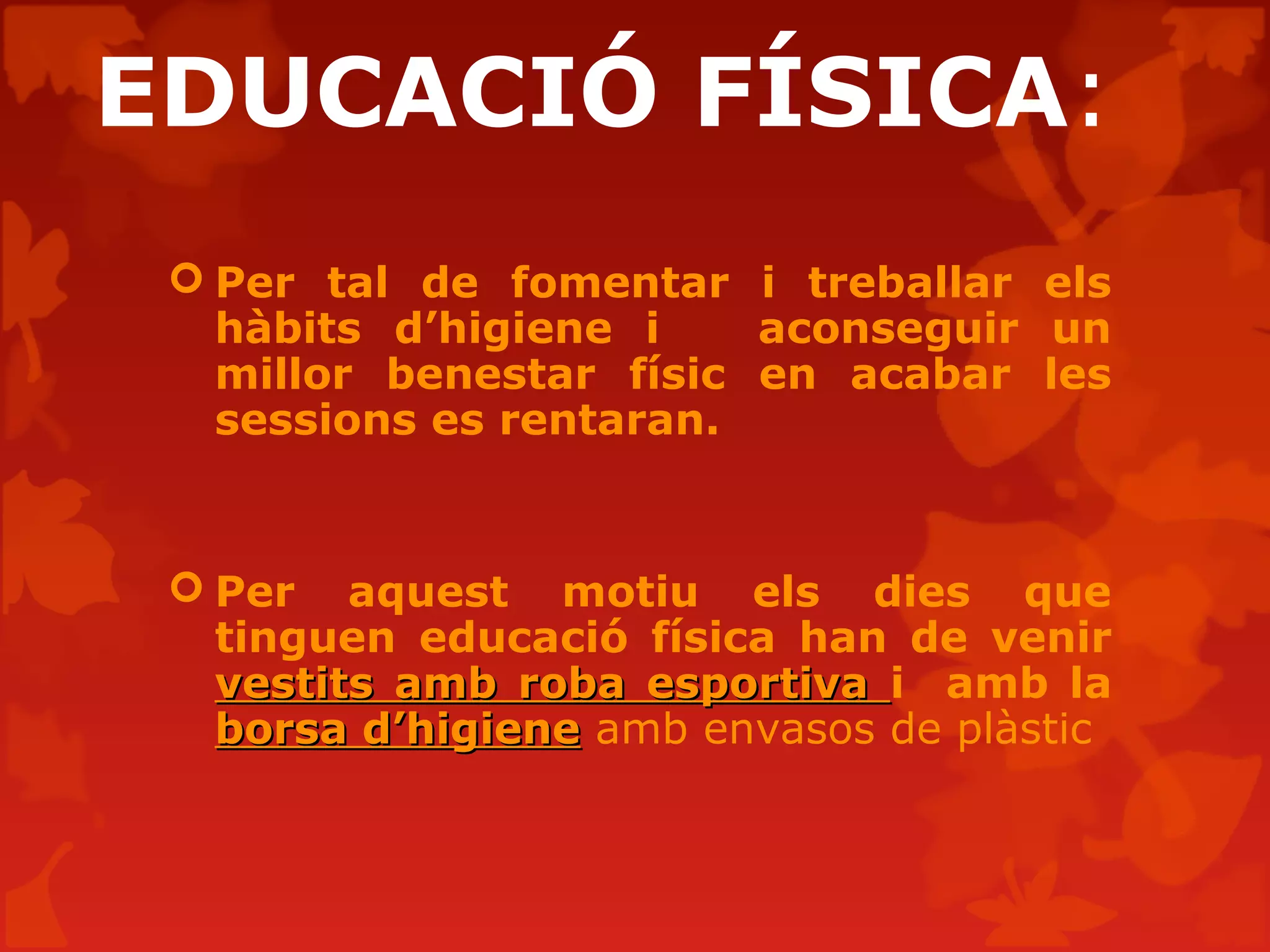 EDUCACIÓ FÍSICA:
 Per tal de fomentar i treballar els
hàbits d’higiene i aconseguir un
millor benestar físic en acabar les
sessions es rentaran.
 Per aquest motiu els dies que
tinguen educació física han de venir
vestits amb roba esportivavestits amb roba esportiva i amb la
borsa d’higieneborsa d’higiene amb envasos de plàstic
 