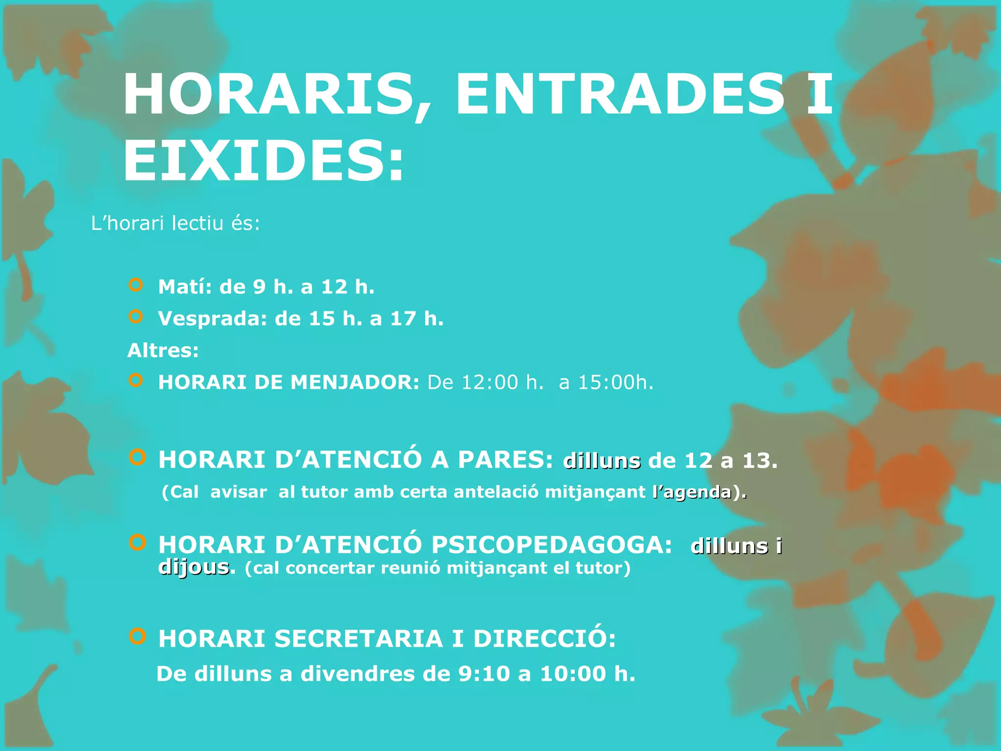 HORARIS, ENTRADES I
EIXIDES:
L’horari lectiu és:
 Matí: de 9 h. a 12 h.
 Vesprada: de 15 h. a 17 h.
Altres:
 HORARI DE MENJADOR: De 12:00 h. a 15:00h.
 HORARI D’ATENCIÓ A PARES: dillunsdilluns de 12 a 13.
(Cal avisar al tutor amb certa antelació mitjançant l’agendal’agenda)..
 HORARI D’ATENCIÓ PSICOPEDAGOGA: dilluns idilluns i
dijousdijous. (cal concertar reunió mitjançant el tutor)
 HORARI SECRETARIA I DIRECCIÓ:
De dilluns a divendres de 9:10 a 10:00 h.
 