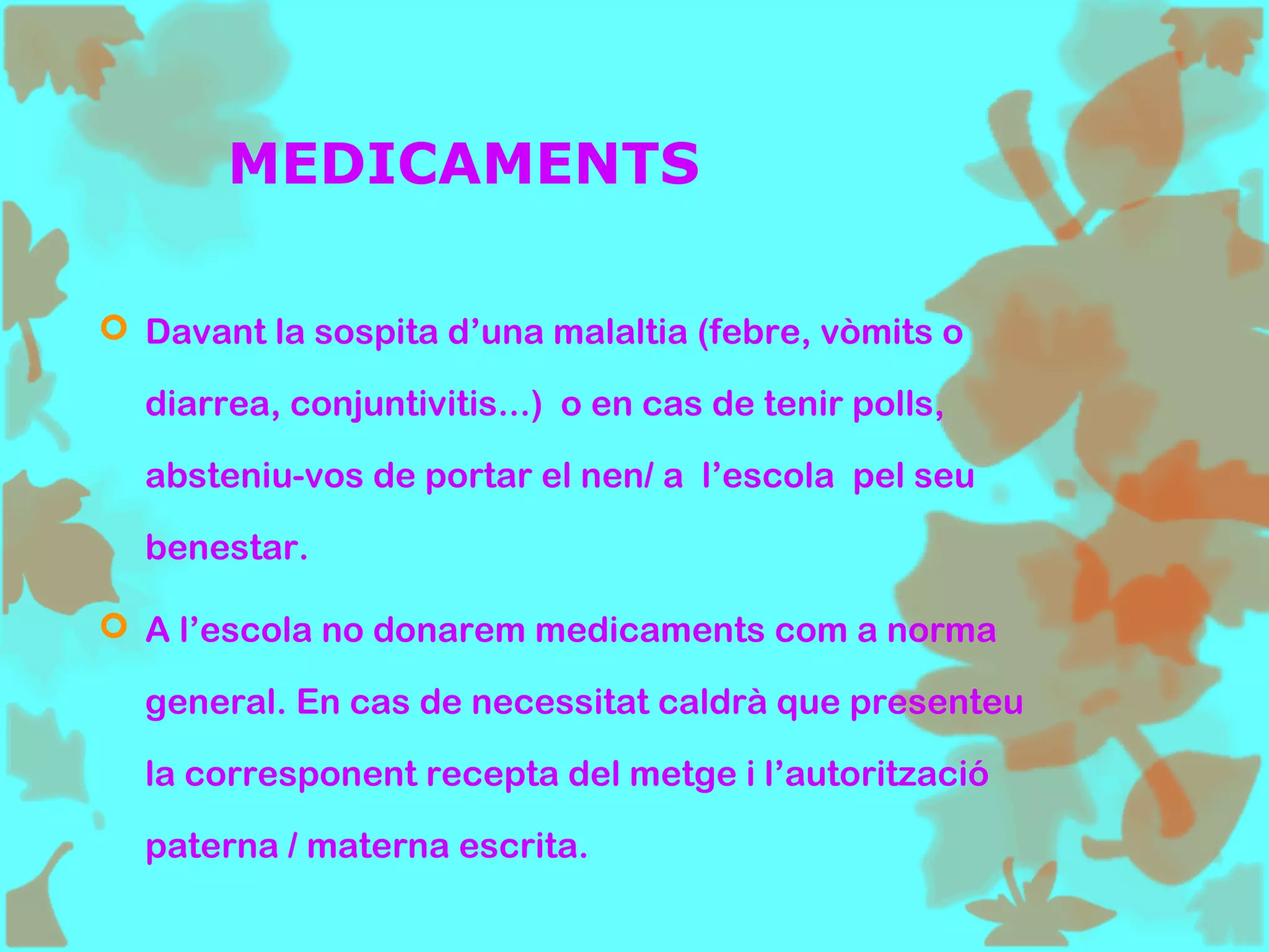 MEDICAMENTS
 Davant la sospita d’una malaltia (febre, vòmits o
diarrea, conjuntivitis...) o en cas de tenir polls,
absteniu-vos de portar el nen/ a l’escola pel seu
benestar.
 A l’escola no donarem medicaments com a norma
general. En cas de necessitat caldrà que presenteu
la corresponent recepta del metge i l’autorització
paterna / materna escrita.
 