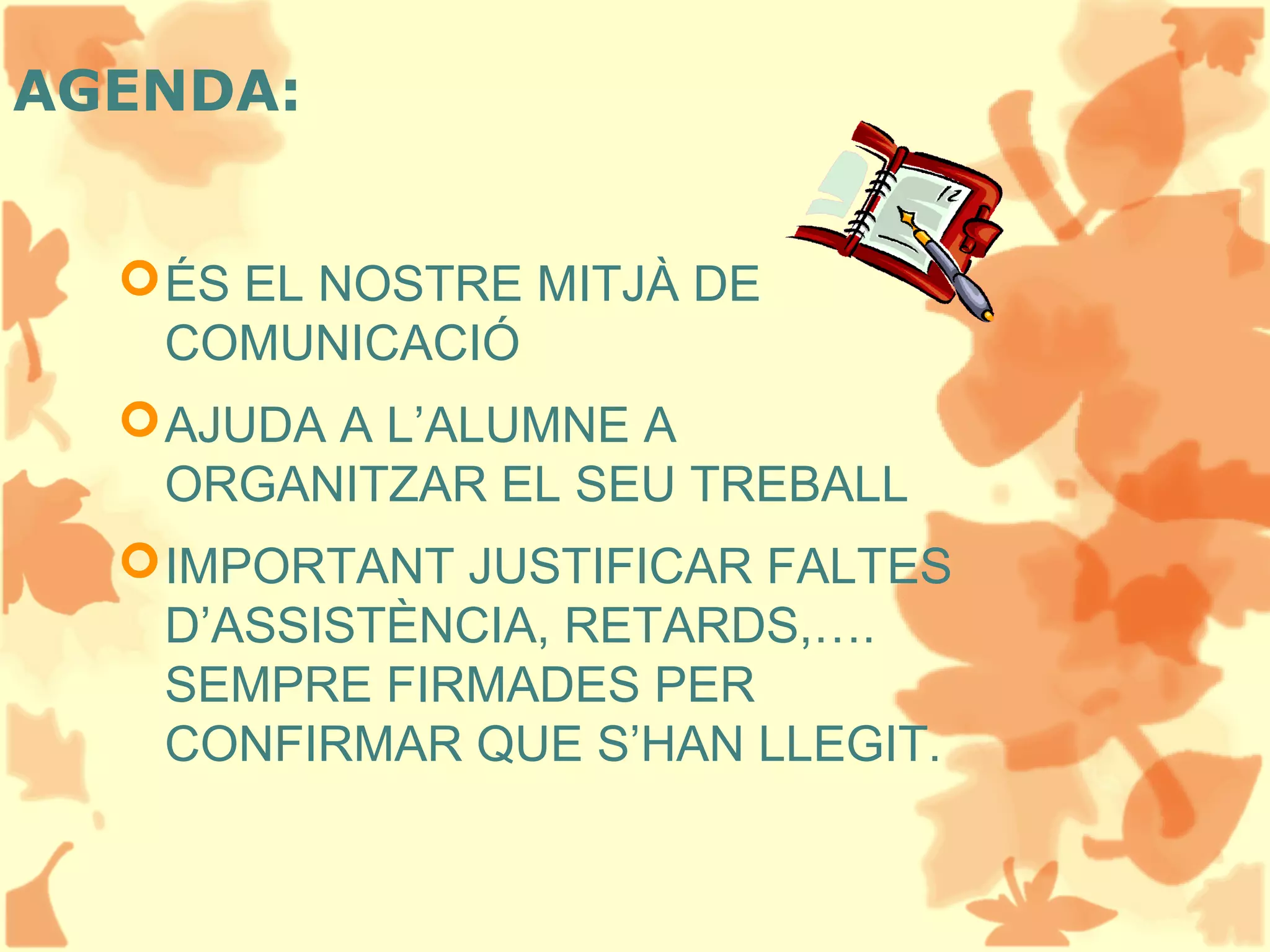 AGENDA:
ÉS EL NOSTRE MITJÀ DE
COMUNICACIÓ
AJUDA A L’ALUMNE A
ORGANITZAR EL SEU TREBALL
IMPORTANT JUSTIFICAR FALTES
D’ASSISTÈNCIA, RETARDS,….
SEMPRE FIRMADES PER
CONFIRMAR QUE S’HAN LLEGIT.
 