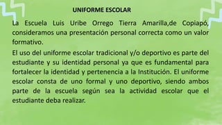 La Escuela Luis Uribe Orrego Tierra Amarilla,de Copiapó,
consideramos una presentación personal correcta como un valor
formativo.
El uso del uniforme escolar tradicional y/o deportivo es parte del
estudiante y su identidad personal ya que es fundamental para
fortalecer la identidad y pertenencia a la Institución. El uniforme
escolar consta de uno formal y uno deportivo, siendo ambos
parte de la escuela según sea la actividad escolar que el
estudiante deba realizar.
UNIFORME ESCOLAR
 