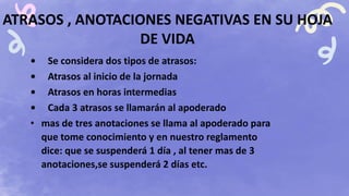 • Se considera dos tipos de atrasos:
• Atrasos al inicio de la jornada
• Atrasos en horas intermedias
• Cada 3 atrasos se llamarán al apoderado
• mas de tres anotaciones se llama al apoderado para
que tome conocimiento y en nuestro reglamento
dice: que se suspenderá 1 día , al tener mas de 3
anotaciones,se suspenderá 2 días etc.
ATRASOS , ANOTACIONES NEGATIVAS EN SU HOJA
DE VIDA
 