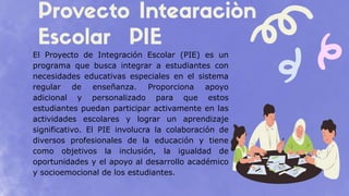 El Proyecto de Integración Escolar (PIE) es un
programa que busca integrar a estudiantes con
necesidades educativas especiales en el sistema
regular de enseñanza. Proporciona apoyo
adicional y personalizado para que estos
estudiantes puedan participar activamente en las
actividades escolares y lograr un aprendizaje
significativo. El PIE involucra la colaboración de
diversos profesionales de la educación y tiene
como objetivos la inclusión, la igualdad de
oportunidades y el apoyo al desarrollo académico
y socioemocional de los estudiantes.
 