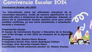 Convivencia Escolar año 2024
“La interrelación entre los diferentes miembros de la
comunidad educativa, incide de manera significativa en el
desarrollo ético e intelectual de los estudiantes. Además, el
marco de la convivencia escolar positiva sirve para evitar
posibles conflictos, ya sea entre estudiantes o estudiante-
docente y viceversa.”
Presentación Equipo
El Equipo de Convivencia Escolar o Educativa de la Escuela
Luis Uribe Orrego, el año 2024 se compone de la siguiente
manera.
Encargada: Srta. Romira Pérez Álvarez
Trabajadora Social: Srta. Karen Rodríguez Colman
Psicóloga: Srta. Nevenka Castelli Olave
Coordinador comité asistencia escolar: Sr. Nelson Vieytes.
 