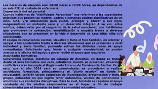 Los horarios de atención son: 08:00 horas a 12:30 horas, en dependencias de
ex sala PIE, al costado de enfermería.
Importancia del rol parental
Cuando hablamos de “Habilidades Parentales” nos referimos a las capacidades
prácticas que poseen las madres, padres o personas adultas significativas de un
niño, niña, y/o adolescente para cuidar, proteger y educar a sus hijos,
asegurándoles un ambiente sano y un desarrollo integral. A su vez, estos
adultos, deben velar por el resguardo de la salud emocional, con habilidades
que promuevan la contención, sensibilización y empatía frente a diversas
situaciones que se presenten en la vida y desarrollo de casa niño, niña y/o
adolescente.
El equipo de convivencia escolar, visualiza y tiene el foco también, en orientar y
apoyar a los apoderados frente a diversas situaciones que se presenten a nivel
individual y socio familiar, pudiendo activar las distintas redes de apoyo
comunitarias. Solicitando que, frente a cualquier eventualidad, se puedan
acercar a la oficina del equipo y poder recibir el apoyo que requieren.
Actividades formativas
Convivencia escolar, mantiene un enfoque de derechos, en donde se trabaja
desde el área formativa con cada estudiante cuando se presentan situaciones
conflictivas o se incumple el Reglamento Interno de Convivencia Escolar. Es por
esto, que el año 2024 para su conocimiento, se procederán a realizar
actividades formativas, principalmente el “Diario escolar” en donde los
estudiantes, tendrán tareas asignadas de investigación, presentación y trabajo
grupal, enfocados en que logren tener autonomía, sentido de pertenencia y
minimizar sus conductas disruptivas. Para lo cual, también se requiere el apoyo
constante de los adultos responsables en el hogar, a fin de trabajar
cohesionados por el bienestar de toda la comunidad educativa.
 