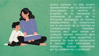 Quiero expresar mi más sincero
agradecimiento por su dedicación y
preocupación al verificar el
progreso de su estudiante y
mantenerse al tanto de la
formación pedagógica en nuestro
establecimiento. Su compromiso
con la educación de su hijo/hija es
verdaderamente inspirador.
Estamos aquí para apoyar en
cualquier aspecto necesario para
garantizar su éxito académico y
personal. No dude en comunicarse
si necesita más información o
asistencia. ¡Gracias nuevamente
por su colaboración y confianza!
 