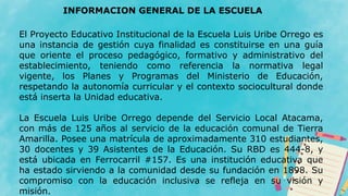 El Proyecto Educativo Institucional de la Escuela Luis Uribe Orrego es
una instancia de gestión cuya finalidad es constituirse en una guía
que oriente el proceso pedagógico, formativo y administrativo del
establecimiento, teniendo como referencia la normativa legal
vigente, los Planes y Programas del Ministerio de Educación,
respetando la autonomía curricular y el contexto sociocultural donde
está inserta la Unidad educativa.
La Escuela Luis Uribe Orrego depende del Servicio Local Atacama,
con más de 125 años al servicio de la educación comunal de Tierra
Amarilla. Posee una matrícula de aproximadamente 310 estudiantes,
30 docentes y 39 Asistentes de la Educación. Su RBD es 444-8, y
está ubicada en Ferrocarril #157. Es una institución educativa que
ha estado sirviendo a la comunidad desde su fundación en 1898. Su
compromiso con la educación inclusiva se refleja en su visión y
misión.
INFORMACION GENERAL DE LA ESCUELA
 