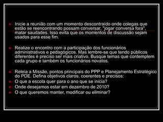  Inicie a reunião com um momento descontraído onde colegas que
estão se reencontrando possam conversar, "jogar conversa fora",
matar saudades. Isso evita que os momentos de discussão sejam
usados para esse fim.
 Realize o encontro com a participação dos funcionários
administrativos e pedagógicos. Mas lembre-se que tendo públicos
diferentes é preciso ser mais criativo. Busque temas que contemplem
cada grupo e também os funcionários novatos.
 Releia a Missão, pontos principais do PPP e Planejamento Estratégico
do PDE. Defina objetivos claros, coerentes e precisos:
 O que a escola quer para o ano que se inicia?
 Onde desejamos estar em dezembro de 2010?
 O que queremos manter, modificar ou eliminar?
 