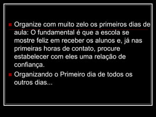  Organize com muito zelo os primeiros dias de
aula: O fundamental é que a escola se
mostre feliz em receber os alunos e, já nas
primeiras horas de contato, procure
estabelecer com eles uma relação de
confiança.
 Organizando o Primeiro dia de todos os
outros dias...
 