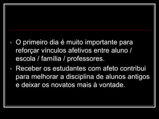  O primeiro dia é muito importante para
reforçar vínculos afetivos entre aluno /
escola / família / professores.
 Receber os estudantes com afeto contribui
para melhorar a disciplina de alunos antigos
e deixar os novatos mais à vontade.
 