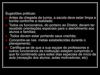 Sugestões práticas:
 Antes da chegada da turma, a escola deve estar limpa e
bonita conforme a realidade;
 Todos os funcionários, do porteiro ao Diretor, devem ter
recebido orientações especiais para o atendimento aos
alunos e famílias;
 Todos devem estar portando seus crachás;
 Concentre-se nas metas estabelecidas durante o
planejamento;
 Certifique-se de que a sua equipe de professores e
outros funcionários da instituição estejam cumprindo o
que foi combinado para estes dias especiais de início de
aula (recepção dos alunos, aulas motivadoras; etc)
 