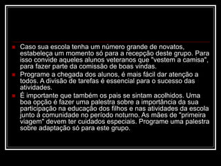  Caso sua escola tenha um número grande de novatos,
estabeleça um momento só para a recepção deste grupo. Para
isso convide aqueles alunos veteranos que "vestem a camisa",
para fazer parte da comissão de boas vindas.
 Programe a chegada dos alunos, é mais fácil dar atenção a
todos. A divisão de tarefas é essencial para o sucesso das
atividades.
 É importante que também os pais se sintam acolhidos. Uma
boa opção é fazer uma palestra sobre a importância da sua
participação na educação dos filhos e nas atividades da escola
junto à comunidade no período noturno. As mães de "primeira
viagem" devem ter cuidados especiais. Programe uma palestra
sobre adaptação só para este grupo.
 