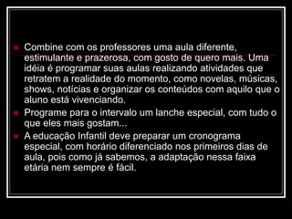  Combine com os professores uma aula diferente,
estimulante e prazerosa, com gosto de quero mais. Uma
idéia é programar suas aulas realizando atividades que
retratem a realidade do momento, como novelas, músicas,
shows, notícias e organizar os conteúdos com aquilo que o
aluno está vivenciando.
 Programe para o intervalo um lanche especial, com tudo o
que eles mais gostam...
 A educação Infantil deve preparar um cronograma
especial, com horário diferenciado nos primeiros dias de
aula, pois como já sabemos, a adaptação nessa faixa
etária nem sempre é fácil.
 