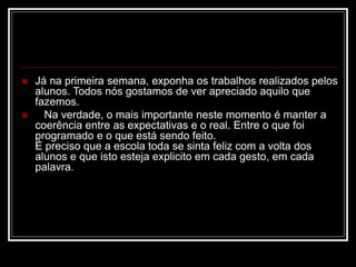  Já na primeira semana, exponha os trabalhos realizados pelos
alunos. Todos nós gostamos de ver apreciado aquilo que
fazemos.
 Na verdade, o mais importante neste momento é manter a
coerência entre as expectativas e o real. Entre o que foi
programado e o que está sendo feito.
É preciso que a escola toda se sinta feliz com a volta dos
alunos e que isto esteja explicito em cada gesto, em cada
palavra.
 