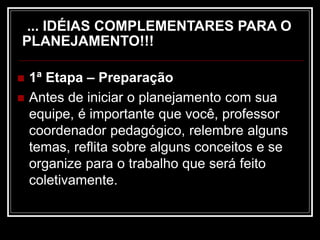 ... IDÉIAS COMPLEMENTARES PARA O
PLANEJAMENTO!!!
 1ª Etapa – Preparação
 Antes de iniciar o planejamento com sua
equipe, é importante que você, professor
coordenador pedagógico, relembre alguns
temas, reflita sobre alguns conceitos e se
organize para o trabalho que será feito
coletivamente.
 