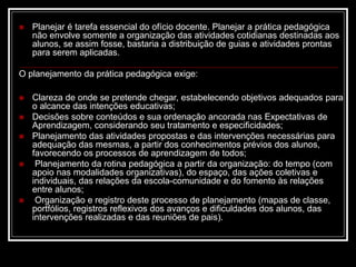  Planejar é tarefa essencial do ofício docente. Planejar a prática pedagógica
não envolve somente a organização das atividades cotidianas destinadas aos
alunos, se assim fosse, bastaria a distribuição de guias e atividades prontas
para serem aplicadas.
O planejamento da prática pedagógica exige:
 Clareza de onde se pretende chegar, estabelecendo objetivos adequados para
o alcance das intenções educativas;
 Decisões sobre conteúdos e sua ordenação ancorada nas Expectativas de
Aprendizagem, considerando seu tratamento e especificidades;
 Planejamento das atividades propostas e das intervenções necessárias para
adequação das mesmas, a partir dos conhecimentos prévios dos alunos,
favorecendo os processos de aprendizagem de todos;
 Planejamento da rotina pedagógica a partir da organização: do tempo (com
apoio nas modalidades organizativas), do espaço, das ações coletivas e
individuais, das relações da escola-comunidade e do fomento às relações
entre alunos;
 Organização e registro deste processo de planejamento (mapas de classe,
portfólios, registros reflexivos dos avanços e dificuldades dos alunos, das
intervenções realizadas e das reuniões de pais).
 