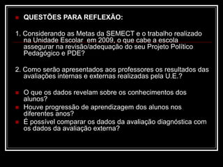  QUESTÕES PARA REFLEXÃO:
1. Considerando as Metas da SEMECT e o trabalho realizado
na Unidade Escolar em 2009, o que cabe a escola
assegurar na revisão/adequação do seu Projeto Político
Pedagógico e PDE?
2. Como serão apresentados aos professores os resultados das
avaliações internas e externas realizadas pela U.E.?
 O que os dados revelam sobre os conhecimentos dos
alunos?
 Houve progressão de aprendizagem dos alunos nos
diferentes anos?
 É possível comparar os dados da avaliação diagnóstica com
os dados da avaliação externa?
 