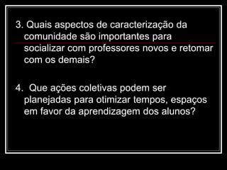 3. Quais aspectos de caracterização da
comunidade são importantes para
socializar com professores novos e retomar
com os demais?
4. Que ações coletivas podem ser
planejadas para otimizar tempos, espaços
em favor da aprendizagem dos alunos?
 