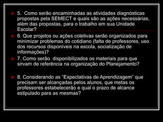  5. Como serão encaminhadas as atividades diagnósticas
propostas pela SEMECT e quais são as ações necessárias,
além das propostas, para o trabalho em sua Unidade
Escolar?
 6. Que projetos ou ações coletivas serão organizados para
minimizar problemas do cotidiano (falta de professores, uso
dos recursos disponíveis na escola, socialização de
informações)?
 7. Como serão disponibilizados os materiais para que
sirvam de referência na organização do Planejamento?
 8. Considerando as “Expectativas de Aprendizagem” que
precisam ser alcançadas pelos alunos, que metas os
professores estabelecerão e qual o prazo de alcance
estipulado para as mesmas?
 