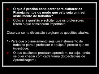  O que é preciso considerar para elaborar os
Planejamentos de modo que este seja um real
instrumento de trabalho?
 Colocar a questão e solicitar que os professores
listem o que consideram importante.
Observar se na discussão surgiram as questões abaixo:
1- Para que o planejamento seja um instrumento de
trabalho para o professor e equipe é preciso que se
investigue:
 O que os alunos precisam aprendem, ou seja, onde
se quer chegar com cada turma (Expectativas de
Aprendizagem)
 