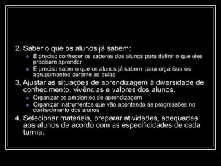 2. Saber o que os alunos já sabem:
 É preciso conhecer os saberes dos alunos para definir o que eles
precisam aprender
 É preciso saber o que os alunos já sabem para organizar os
agrupamentos durante as aulas
3. Ajustar as situações de aprendizagem à diversidade de
conhecimento, vivências e valores dos alunos.
 Organizar os ambientes de aprendizagem
 Organizar instrumentos que vão apontando as progressões no
conhecimento dos alunos
4. Selecionar materiais, preparar atividades, adequadas
aos alunos de acordo com as especificidades de cada
turma.
 