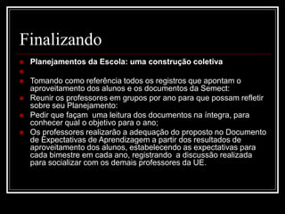 Finalizando
 Planejamentos da Escola: uma construção coletiva

 Tomando como referência todos os registros que apontam o
aproveitamento dos alunos e os documentos da Semect:
 Reunir os professores em grupos por ano para que possam refletir
sobre seu Planejamento:
 Pedir que façam uma leitura dos documentos na íntegra, para
conhecer qual o objetivo para o ano;
 Os professores realizarão a adequação do proposto no Documento
de Expectativas de Aprendizagem a partir dos resultados de
aproveitamento dos alunos, estabelecendo as expectativas para
cada bimestre em cada ano, registrando a discussão realizada
para socializar com os demais professores da UE.
 