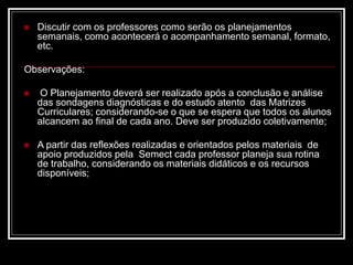  Discutir com os professores como serão os planejamentos
semanais, como acontecerá o acompanhamento semanal, formato,
etc.
Observações:
 O Planejamento deverá ser realizado após a conclusão e análise
das sondagens diagnósticas e do estudo atento das Matrizes
Curriculares; considerando-se o que se espera que todos os alunos
alcancem ao final de cada ano. Deve ser produzido coletivamente;
 A partir das reflexões realizadas e orientados pelos materiais de
apoio produzidos pela Semect cada professor planeja sua rotina
de trabalho, considerando os materiais didáticos e os recursos
disponíveis;
 