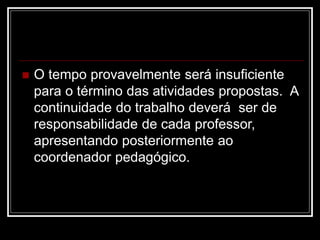  O tempo provavelmente será insuficiente
para o término das atividades propostas. A
continuidade do trabalho deverá ser de
responsabilidade de cada professor,
apresentando posteriormente ao
coordenador pedagógico.
 