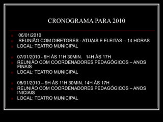CRONOGRAMA PARA 2010
o 06/01/2010
o REUNIÃO COM DIRETORES - ATUAIS E ELEITAS – 14 HORAS
o LOCAL: TEATRO MUNICIPAL
o 07/01/2010 - 9H ÀS 11H 30MIN. 14H ÀS 17H
o REUNIÃO COM COORDENADORES PEDAGÓGICOS – ANOS
FINAIS
o LOCAL: TEATRO MUNICIPAL
o 08/01/2010 – 9H ÀS 11H 30MIN. 14H ÀS 17H
o REUNIÃO COM COORDENADORES PEDAGÓGICOS – ANOS
INICIAIS
o LOCAL: TEATRO MUNICIPAL
 