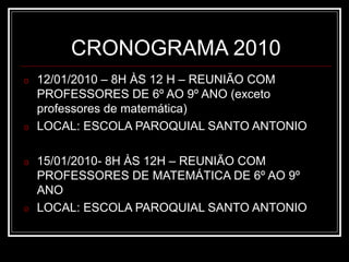 CRONOGRAMA 2010
o 12/01/2010 – 8H ÀS 12 H – REUNIÃO COM
PROFESSORES DE 6º AO 9º ANO (exceto
professores de matemática)
o LOCAL: ESCOLA PAROQUIAL SANTO ANTONIO
o 15/01/2010- 8H ÀS 12H – REUNIÃO COM
PROFESSORES DE MATEMÁTICA DE 6º AO 9º
ANO
o LOCAL: ESCOLA PAROQUIAL SANTO ANTONIO
 