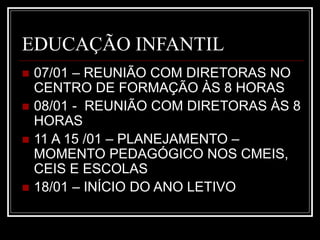 EDUCAÇÃO INFANTIL
 07/01 – REUNIÃO COM DIRETORAS NO
CENTRO DE FORMAÇÃO ÀS 8 HORAS
 08/01 - REUNIÃO COM DIRETORAS ÀS 8
HORAS
 11 A 15 /01 – PLANEJAMENTO –
MOMENTO PEDAGÓGICO NOS CMEIS,
CEIS E ESCOLAS
 18/01 – INÍCIO DO ANO LETIVO
 