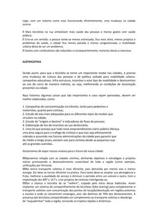 Logo, com um sistema como esse funcionando eficientemente, uma mudança na cidade
ocorre:
Mais bicicletas na rua simbolizam mais saúde das pessoas e menos gastos com saúde
pública;
Cria-se um sentido: a pessoa sente-se menos estressada, fica mais ativa, menos propícia a
problemas de saúde, a cidade fica menos poluída e menos congestionada, a mobilidade
urbana deixa de ser um problema;
Gastos com combustíveis são reduzidos e consequentemente, menores danos a natureza.
JUSTIFICATIVA
Sendo assim, para que a bicicleta se torne um importante modal nas cidades, é preciso
uma mudança de cultura das pessoas e de política voltada para mobilidade urbana:
campanhas educativas, infra estrutura, incentivo a este tipo de mobilidade e desincentivo
ao uso do carro de maneira indireta, ou seja, melhorando as condições de locomoção
presentes na cidade.
Aqui listamos algumas coisas que são importantes e caso sejam aprovadas, devem ser
melhor elaboradas, como:
1. Campanhas de conscientização no trânsito, tanto para pedestres e
motoristas, quanto para ciclistas;
2. Estudo de vias mais adequadas para os diferentes tipos de modais que
circulam na cidade;
3. Estudo de "origem e destino" e indicadores de fluxo de pessoas;
4. Elaboração de leis de incentivo ao uso da bicicleta;
5. Uma lei que preveja que todo novo empreendimento viário público ofereça
uma área segura para o trafego de ciclistas e que isso seja efetivamente
cobrado e assumido nas futuras administrações da cidade para garantir que
de médio a longo prazo, existam vias para ciclistas desde as pequenas ruas
até as grandes avenidas.
Gostaríamos de expor nossos anseios para o futuro de nossa cidade:
Aproximar relação com as cidades vizinhas, alinhando objetivos e estratégias e projetos
viários promovendo o desenvolvimento sustentável de toda a região (como exemplo,
unificações por ferrovia).
Na teoria transporte coletivo é mais eficiente, pois demanda por menos vias e menos
energia. Ele deve se tornar eficiente na prática. Para tanto deve-se ampliar sua abrangência e
frota, melhorar a qualidade do serviço e diminuir o período entre um veículo e outro. Com a
implantação dos BRT’s, VLT’s, criar projetos de ciclovias interligando-as;
Dar a chance à bicicleta de se ''redimir'', culpada pelo início dessa balbúrdia. Assim
implantar um sistema de compartilhamento de bicicletas (bike-sharing) para complementar o
transporte coletivo com concentração dos pontos de locação/devolução em regiões próximas
a escolas e onde se concentram empregos, pois são destinos de 70% dos deslocamentos. A
presença das bicicletas compartilhadas em complemento ao transporte coletivo o desobriga
de “esquadrinhar” toda a região, tornando os trajetos rápidos e dinâmicos.
 