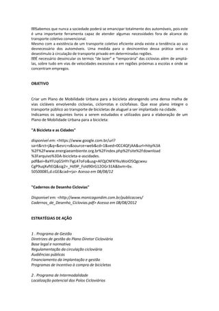 Sabemos que nunca a sociedade poderá se emancipar totalmente dos automóveis, pois este
é uma importante ferramenta capaz de atender algumas necessidades fora de alcance do
transporte coletivo convencional.
Mesmo com a existência de um transporte coletivo eficiente ainda existe a tendência ao uso
desnecessário dos automóveis. Uma medida para o desincentivo dessa prática seria o
desestímulo à circulação de transporte privado em determinadas regiões.
É necessário desvincular os termos “de lazer” e “temporária” das ciclovias além de ampliá-
las, sobre tudo em vias de velocidades excessivas e em regiões próximas a escolas e onde se
concentram empregos.
OBJETIVO
Criar um Plano de Mobilidade Urbana para a bicicleta abrangendo uma densa malha de
vias cicláveis envolvendo ciclovias, ciclorrotas e ciclofaixas. Que esse plano integre o
transporte público ao transporte de bicicletas de aluguel a ser implantado na cidade.
Indicamos os seguintes livros a serem estudados e utilizados para a elaboração de um
Plano de Mobilidade Urbana para a bicicleta:
"A Bicicleta e as Cidades"
disponível em: <https://www.google.com.br/url?
sa=t&rct=j&q=&esrc=s&source=web&cd=1&ved=0CC4QFjAA&url=http%3A
%2F%2Fwww.energiaeambiente.org.br%2Findex.php%2Fsite%2Fdownload
%3Farquivo%3DA-bicicleta-e-ascidades.
pdf&ei=BaYFUqG5HYr7igL47oFo&usg=AFQjCNFKYkuWoiO5Qgcwxu
CgP9uqXvftEQ&sig2=_Hd9P_Fold90rG12OGr31A&bvm=bv.
50500085,d.cGE&cad=rja> Acesso em 08/08/12
"Cadernos de Desenho Ciclovias"
Disponível em: <http://www.monicagondim.com.br/publicacoes/
Cadernos_de_Desenho_Ciclovias.pdf> Acesso em 08/08/2012
ESTRATÉGIAS DE AÇÃO
1 . Programa de Gestão
Diretrizes de gestão do Plano Diretor Cicloviário
Base legal e normativa
Regulamentação da circulação cicloviária
Audiências públicas
Financiamento da implantação e gestão
Programas de incentivo à compra de bicicletas
2 . Programa de Intermodalidade
Localização potencial dos Polos Cicloviários
 