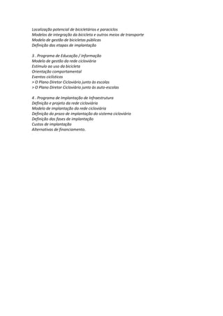 Localização potencial de bicicletários e paraciclos
Modelos de integração da bicicleta e outros meios de transporte
Modelo de gestão de bicicletas públicas
Definição das etapas de implantação
3 . Programa de Educação / Informação
Modelo de gestão da rede cicloviária
Estímulo ao uso da bicicleta
Orientação comportamental
Eventos ciclísticos
> O Plano Diretor Cicloviário junto às escolas
> O Plano Diretor Cicloviário junto às auto-escolas
4 . Programa de Implantação de Infraestrutura
Definição e projeto da rede cicloviária
Modelo de implantação da rede cicloviária
Definição do prazo de implantação do sistema cicloviário
Definição das fases de implantação
Custos de implantação
Alternativas de financiamento..
.
 