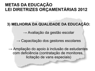 METAS DA EDUCAÇÃO
LEI DIRETRIZES ORÇAMENTÁRIAS 2012


3) MELHORIA DA QUALIDADE DA EDUCAÇÃO:

         → Avaliação da gestão escolar

     → Capacitação dos gestores escolares

 → Ampliação do apoio à inclusão de estudantes
   com deficiência (contratação de monitores,
          licitação de vans especiais)
 