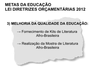 METAS DA EDUCAÇÃO
LEI DIRETRIZES ORÇAMENTÁRIAS 2012


3) MELHORIA DA QUALIDADE DA EDUCAÇÃO:

    → Fornecimento de Kits de Literatura
              Afro-Brasileira

    → Realização da Mostra de Literatura
              Afro-Brasileira
 