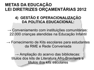 METAS DA EDUCAÇÃO
LEI DIRETRIZES ORÇAMENTÁRIAS 2012
    4) GESTÃO E OPERACIONALIZAÇÃO
        DA POLÍTICA EDUCACIONAL:

→ Conveniamento com instituições comunitárias:
 22.000 crianças atendidas na Educação Infantil

→ Fornecimento de Kits escolares para estudantes
         da RME e Rede Conveniada

     → Ampliação do acervo das bibliotecas:
  títulos dos kits de Literatura Afro-Brasileira e
             títulos dos kits escolares
 