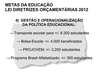 METAS DA EDUCAÇÃO
LEI DIRETRIZES ORÇAMENTÁRIAS 2012

     4) GESTÃO E OPERACIONALIZAÇÃO
         DA POLÍTICA EDUCACIONAL:

 → Transporte escolar para +/- 8.200 estudantes

      → Bolsa-Escola: +/- 4.000 beneficiados

       → PROJOVEM: +/- 3.200 estudantes

→ Programa Brasil Alfabetizado: +/- 300 estudantes
 