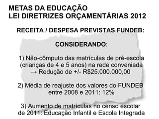 METAS DA EDUCAÇÃO
LEI DIRETRIZES ORÇAMENTÁRIAS 2012
 RECEITA / DESPESA PREVISTAS FUNDEB:

               CONSIDERANDO:

  1) Não-cômputo das matrículas de pré-escola
  (crianças de 4 e 5 anos) na rede conveniada
       → Redução de +/- R$25.000.000,00

  2) Média de reajuste dos valores do FUNDEB
            entre 2008 e 2011: 12%

   3) Aumento de matrículas no censo escolar
  de 2011: Educação Infantil e Escola Integrada
 