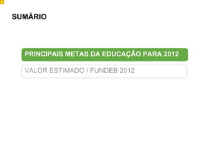 9
Obj100




         SUMÁRIO




           PRINCIPAIS METAS DA EDUCAÇÃO PARA 2012

           VALOR ESTIMADO / FUNDEB 2012
 