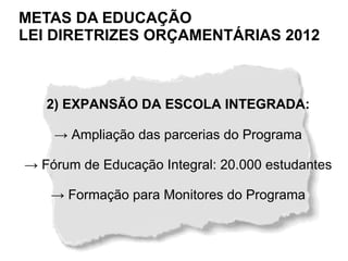 METAS DA EDUCAÇÃO
LEI DIRETRIZES ORÇAMENTÁRIAS 2012



   2) EXPANSÃO DA ESCOLA INTEGRADA:

    → Ampliação das parcerias do Programa

→ Fórum de Educação Integral: 20.000 estudantes

    → Formação para Monitores do Programa
 