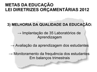 METAS DA EDUCAÇÃO
LEI DIRETRIZES ORÇAMENTÁRIAS 2012


3) MELHORIA DA QUALIDADE DA EDUCAÇÃO:

     → Implantação de 35 Laboratórios de
               Aprendizagem

  → Avaliação da aprendizagem dos estudantes

 → Monitoramento da frequência dos estudantes
           Em balanços trimestrais
 