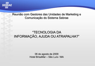 Reunião com Gestores das Unidades de Marketing e Comunicação do Sistema Sebrae “TECNOLOGIA DA  INFORMAÇÃO, AJUDA OU ATRAPALHA?” 06 de agosto de 2009 Hotel BrisaMar– São Luís / MA 