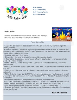 02.06 - Gabriel
                                        05.07 – Ana Carolina
                                        26.07 – Kauanny Yasmin
                                        25.07 – Sarah Letícia




 Festa Junina

 Estamos ensaiando pro nosso arraiá. Vai ser uma festança
 amanhã . Estamos adorando essa brincadeira !


                                     Pauta da reunião

  Agenda – Ler e assinar todos os comunicados (preencher a 1ª página da agenda:
dados pessoais)
  Ballet / Capoeira – A partir de agosto só poderão freqüentar as aulas as crianças que
estiverem devidamente uniformizadas, principalmente com a sapatilha de Ballet - Mês de
Julho/Férias – Pagamento normal
 Blusa de uniforme – Com nome
 Brinquedos – Somente 6ª feira / Com nome / brinquedos simples
  Calendário – Resposta no comunicado referente ao plantão / emendas de feriados
para a escala do pessoal
 Faltas / Atrasos / Saídas Antecipadas – Comunicar com antecedência / atividades
prejudicadas
 Festas de Aniversário – Pessoa para preparar a festa / Trazer lembrancinha / Não mandar
lanche
 Festa Junina – Somente para as crianças / Agradecimento pelas prendas e alimentos
solicitados
 Férias de Julho – Início dia 02/07 (2ª feira) / somente recreação / professores de férias /
pagamento da mensalidade normal / brinquedos todos os dias desde que sejam simples e
com nome
 Hora-extra – Pedimos que respeitem os horários de entrada e saída
 Lição de Casa – Responsabilidade da criança / Acompanhamento e estímulo dos pais
 Mensalidades atrasadas – Cobrança Jurídica ( valores extras na mesma data )
                                                   .
 Não haverá aula – dia 15/10 ( Dia do professor ) – calendário aprovado
 Emenda de feriado ( plantão ) – poucas crianças (colaborem no horário – tem gente se
atrasando demais

                                                                   BOAS FÉRIAS!!!!!!!!!!!!!
 