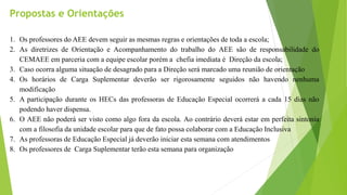 1. Os professores do AEE devem seguir as mesmas regras e orientações de toda a escola;
2. As diretrizes de Orientação e Acompanhamento do trabalho do AEE são de responsabilidade do
CEMAEE em parceria com a equipe escolar porém a chefia imediata é Direção da escola;
3. Caso ocorra alguma situação de desagrado para a Direção será marcado uma reunião de orientação
4. Os horários de Carga Suplementar deverão ser rigorosamente seguidos não havendo nenhuma
modificação
5. A participação durante os HECs das professoras de Educação Especial ocorrerá a cada 15 dias não
podendo haver dispensa.
6. O AEE não poderá ser visto como algo fora da escola. Ao contrário deverá estar em perfeita sintonia
com a filosofia da unidade escolar para que de fato possa colaborar com a Educação Inclusiva
7. As professoras de Educação Especial já deverão iniciar esta semana com atendimentos
8. Os professores de Carga Suplementar terão esta semana para organização
Propostas e Orientações
 