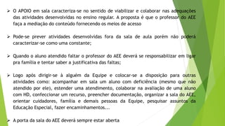 O APOIO em sala caracteriza-se no sentido de viabilizar e colaborar nas adequações
das atividades desenvolvidas no ensino regular. A proposta é que o professor do AEE
faça a mediação do conteúdo fornecendo os meios de acesso
 Pode-se prever atividades desenvolvidas fora da sala de aula porém não poderá
caracterizar-se como uma constante;
 Quando o aluno atendido faltar o professor do AEE deverá se responsabilizar em ligar
pra família e tentar saber a justificativa das faltas;
 Logo após dirigir-se à alguém da Equipe e colocar-se a disposição para outras
atividades como: acompanhar em sala um aluno com deficiência (mesmo que não
atendido por ele), estender uma atendimento, colaborar na avaliação de uma aluno
com HD, confeccionar um recurso, preencher documentação, organizar a sala do AEE,
orientar cuidadores, família e demais pessoas da Equipe, pesquisar assuntos da
Educação Especial, fazer encaminhamentos...
 A porta da sala do AEE deverá sempre estar aberta
 