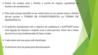  Entrar em contato com a família e escola de origem, agendando os
horários de atendimentos
 Para cada criança atendida ou no contra turno ou no mesmo turno a família
deverá assinar o TERMO DE CONSENTIMENTO ou TERMO DE
DESISTÊNCIA.
 O primeiro atendimento tem o objetivo de estabelecer o RAPPORT (criar
uma ligação de sintonia e empatia com a outra pessoa). Neste dia o aluno
deverá levar uma lembrancinha de boas-vindas.
 Cada aluno terá sua pasta individualizada
 O professor terá sua pasta para documentação
 