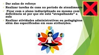  Dar aulas de reforço
 Realizar tarefas de casa no período de atendimento
 Ficar com o aluno indisciplinado ou mesmo com
deficiência só por que ele está “atrapalhando” a
aula
 Realizar atividades administrativas ou pedagógicas
além das especificadas em suas atribuições.
 